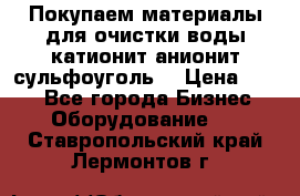   Покупаем материалы для очистки воды катионит анионит сульфоуголь  › Цена ­ 100 - Все города Бизнес » Оборудование   . Ставропольский край,Лермонтов г.